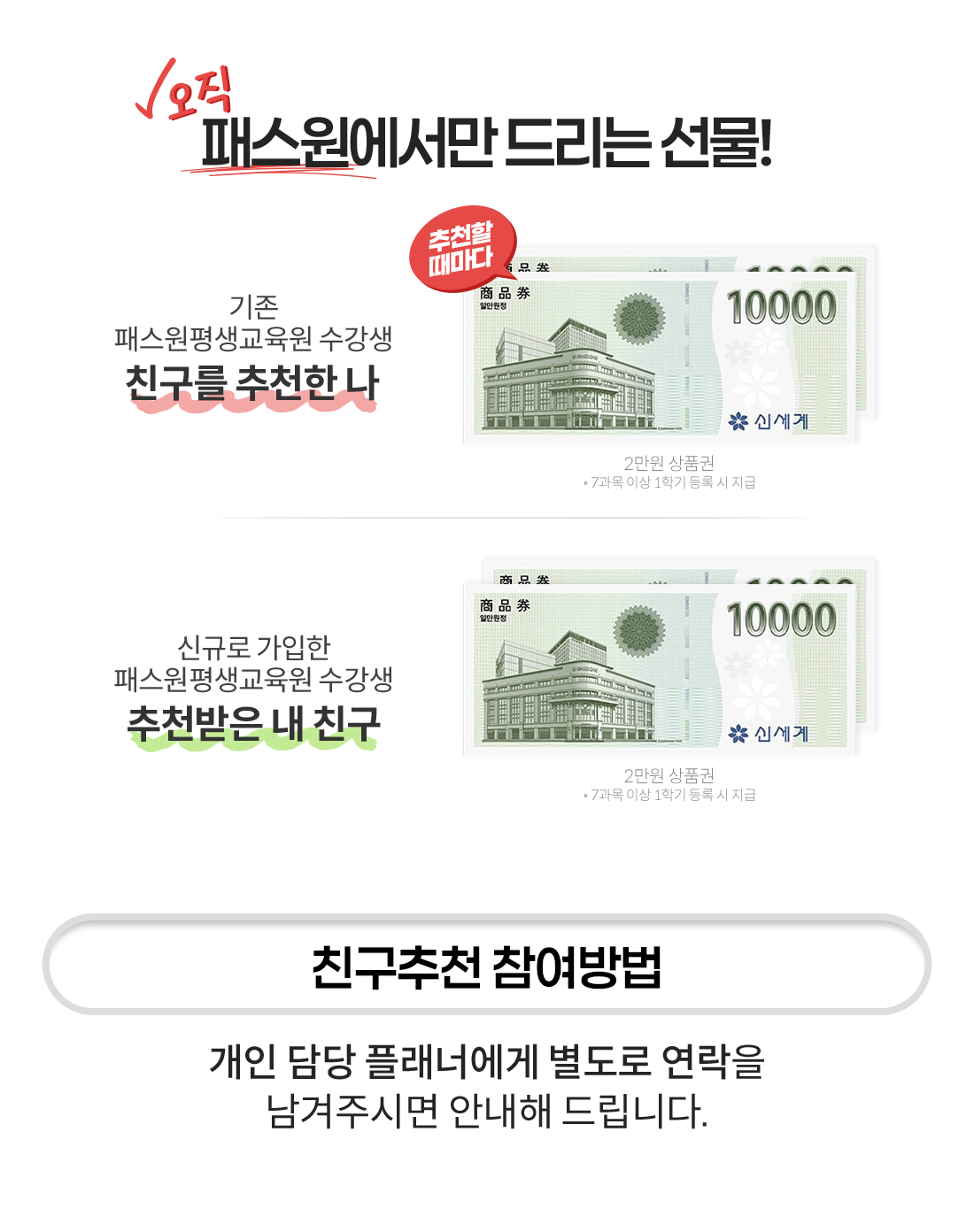 
						���� �н��������� �帮�� ����
                        ���� �н������������ ������
                        ģ���� ��õ�� �� : 2���� ��ǰ��

                        �űԷ� ������ �н������������ ������
                        ��õ���� �� ģ�� : ����� 60,000�� ���� �� ����� 5,000�� �߰����� ����

                        - ģ����õ �������
                        ���� ��� �÷��ʿ��� ������ ������ �����ֽø� �ȳ��� �帳�ϴ�.
					